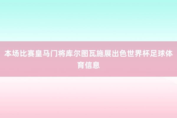 本场比赛皇马门将库尔图瓦施展出色世界杯足球体育信息