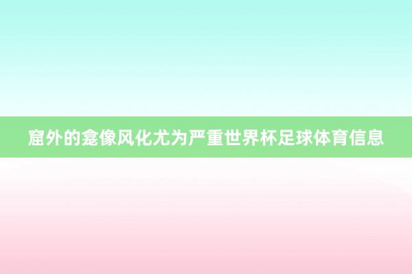窟外的龛像风化尤为严重世界杯足球体育信息
