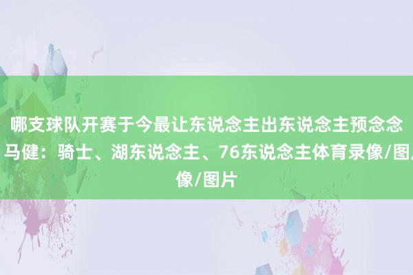 哪支球队开赛于今最让东说念主出东说念主预念念？马健：骑士、湖东说念主、76东说念主体育录像/图片
