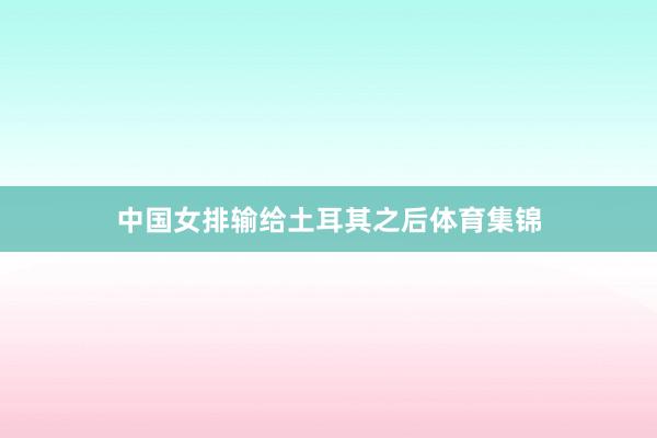 中国女排输给土耳其之后体育集锦