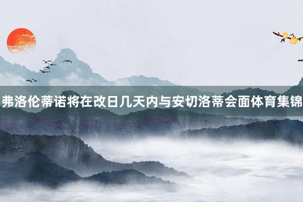 弗洛伦蒂诺将在改日几天内与安切洛蒂会面体育集锦