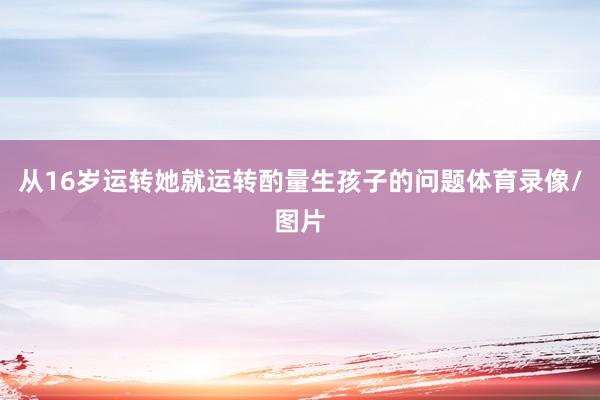 从16岁运转她就运转酌量生孩子的问题体育录像/图片