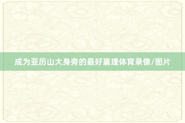 成为亚历山大身旁的最好襄理体育录像/图片