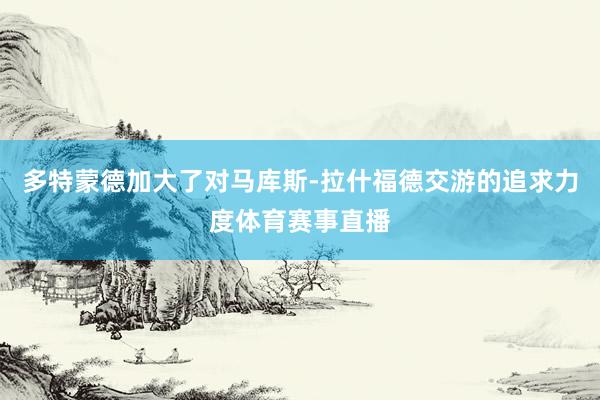 多特蒙德加大了对马库斯-拉什福德交游的追求力度体育赛事直播