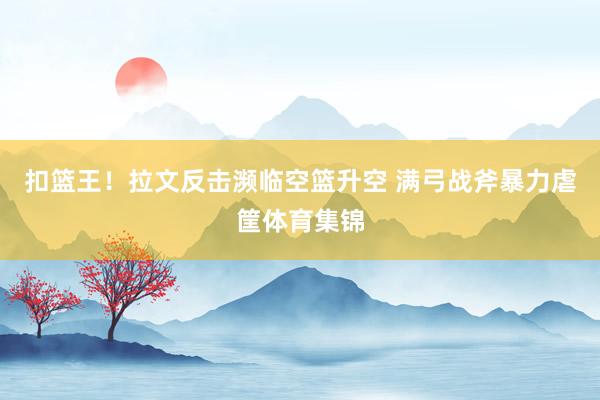 扣篮王！拉文反击濒临空篮升空 满弓战斧暴力虐筐体育集锦