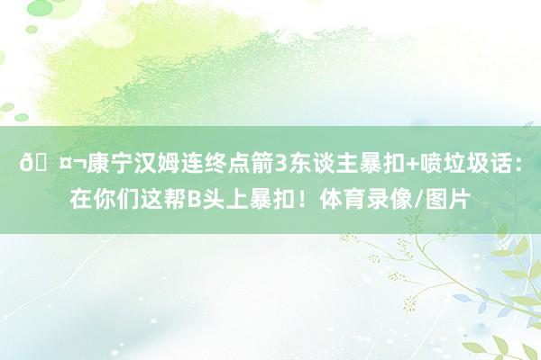 🤬康宁汉姆连终点箭3东谈主暴扣+喷垃圾话：在你们这帮B头上暴扣！体育录像/图片