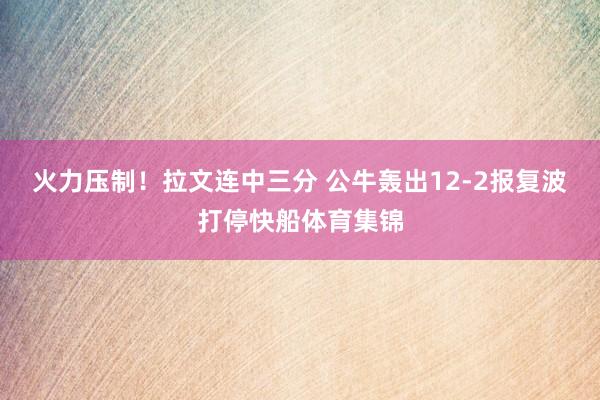 火力压制！拉文连中三分 公牛轰出12-2报复波打停快船体育集锦
