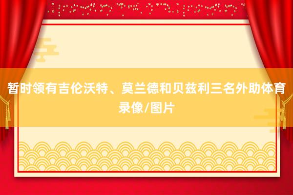 暂时领有吉伦沃特、莫兰德和贝兹利三名外助体育录像/图片