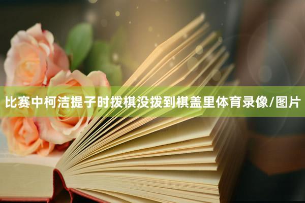 比赛中柯洁提子时拨棋没拨到棋盖里体育录像/图片