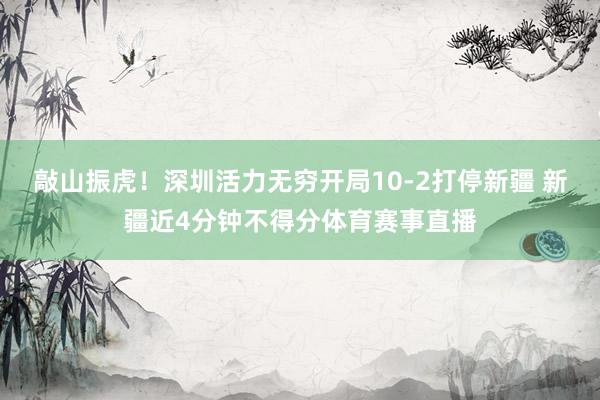 敲山振虎！深圳活力无穷开局10-2打停新疆 新疆近4分钟不得分体育赛事直播