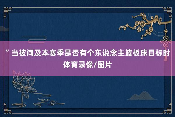”当被问及本赛季是否有个东说念主篮板球目标时体育录像/图片