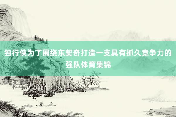 独行侠为了围绕东契奇打造一支具有抓久竞争力的强队体育集锦