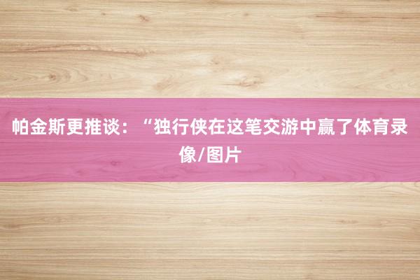 帕金斯更推谈：“独行侠在这笔交游中赢了体育录像/图片