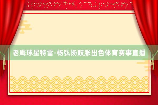 老鹰球星特雷-杨弘扬鼓胀出色体育赛事直播