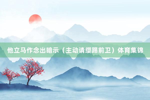他立马作念出暗示(主动请缨踢前卫)体育集锦