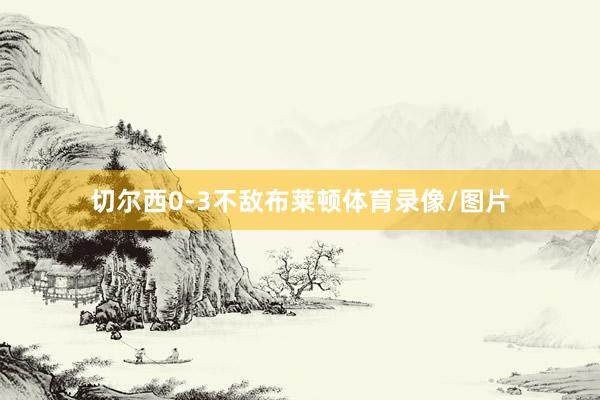 切尔西0-3不敌布莱顿体育录像/图片