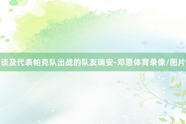 谈及代表帕克队出战的队友瑞安-邓恩体育录像/图片