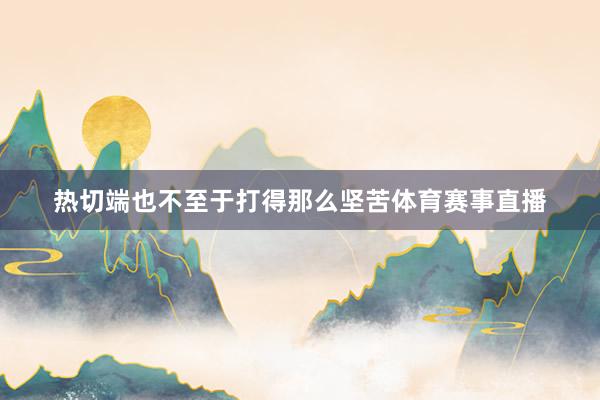 热切端也不至于打得那么坚苦体育赛事直播