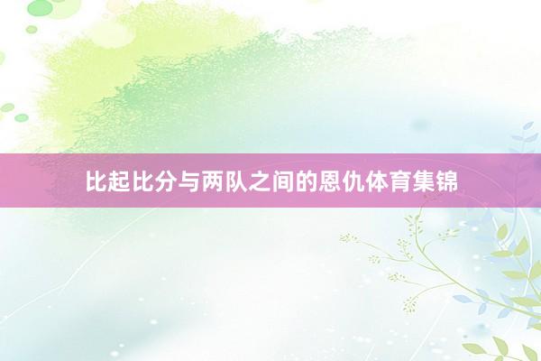 比起比分与两队之间的恩仇体育集锦