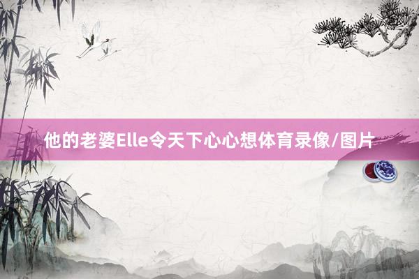 他的老婆Elle令天下心心想体育录像/图片