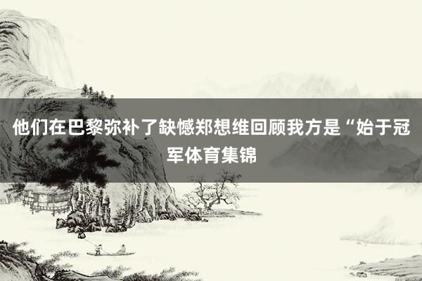 他们在巴黎弥补了缺憾郑想维回顾我方是“始于冠军体育集锦