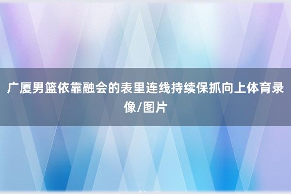 广厦男篮依靠融会的表里连线持续保抓向上体育录像/图片