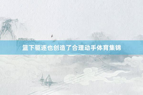 篮下驱逐也创造了合理动手体育集锦