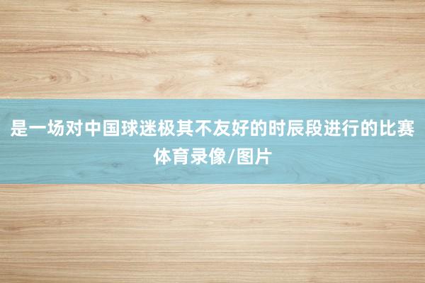 是一场对中国球迷极其不友好的时辰段进行的比赛体育录像/图片