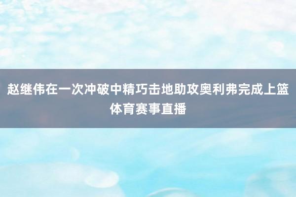 赵继伟在一次冲破中精巧击地助攻奥利弗完成上篮体育赛事直播