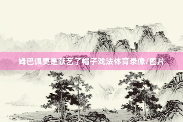 姆巴佩更是献艺了帽子戏法体育录像/图片