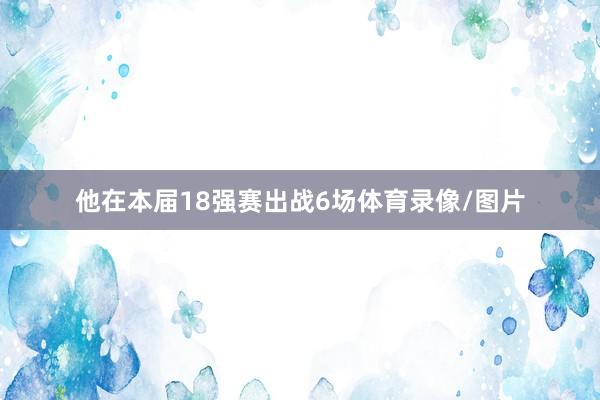 他在本届18强赛出战6场体育录像/图片
