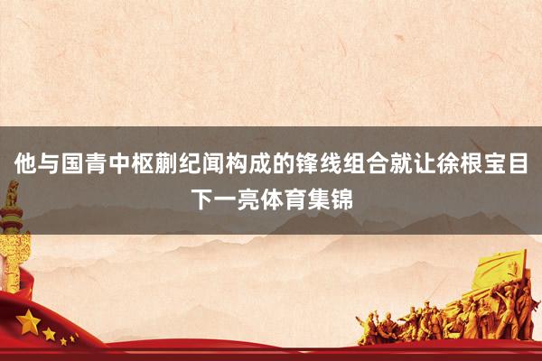 他与国青中枢蒯纪闻构成的锋线组合就让徐根宝目下一亮体育集锦