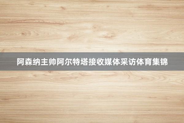 阿森纳主帅阿尔特塔接收媒体采访体育集锦