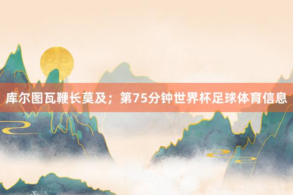 库尔图瓦鞭长莫及；第75分钟世界杯足球体育信息