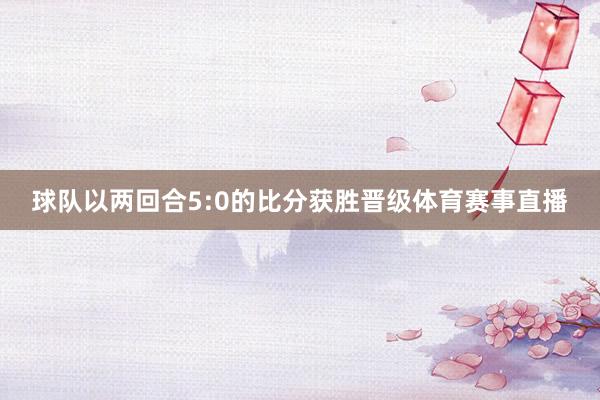 球队以两回合5:0的比分获胜晋级体育赛事直播
