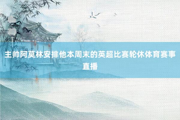 主帅阿莫林安排他本周末的英超比赛轮休体育赛事直播