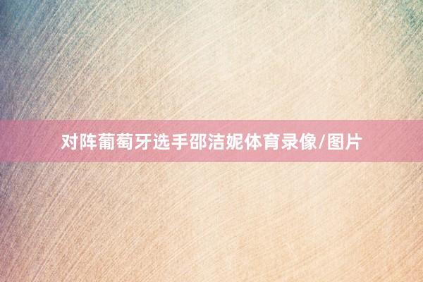对阵葡萄牙选手邵洁妮体育录像/图片