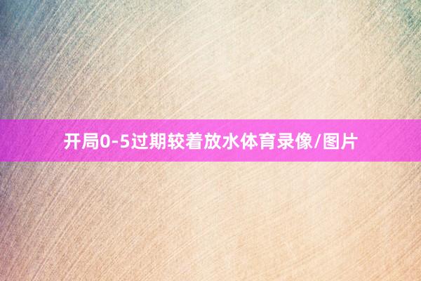 开局0-5过期较着放水体育录像/图片