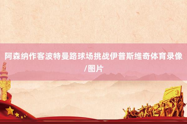 阿森纳作客波特曼路球场挑战伊普斯维奇体育录像/图片