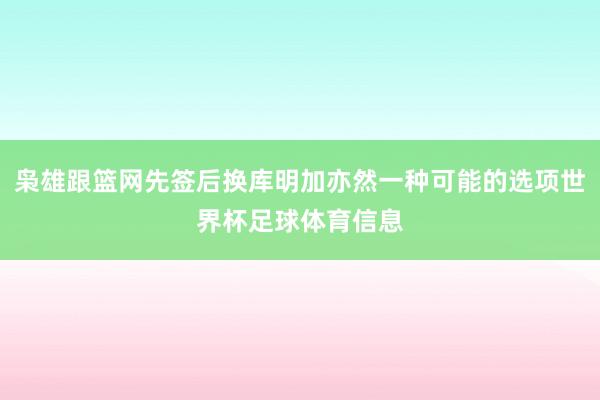 枭雄跟篮网先签后换库明加亦然一种可能的选项世界杯足球体育信息
