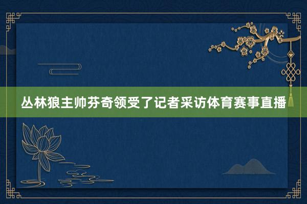丛林狼主帅芬奇领受了记者采访体育赛事直播