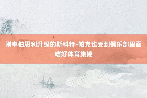 刚率伯恩利升级的斯科特-帕克也受到俱乐部里面嗜好体育集锦