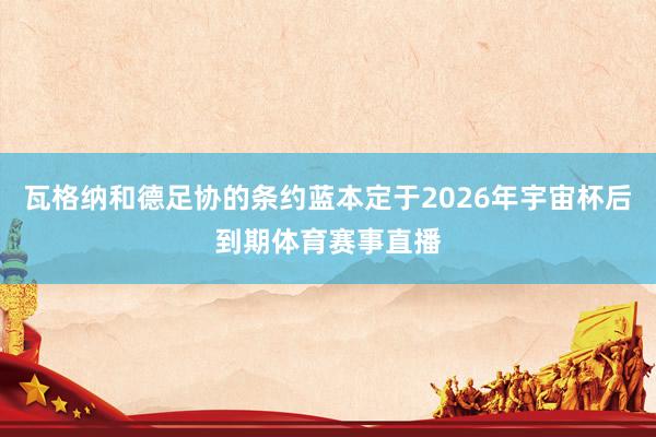 瓦格纳和德足协的条约蓝本定于2026年宇宙杯后到期体育赛事直播