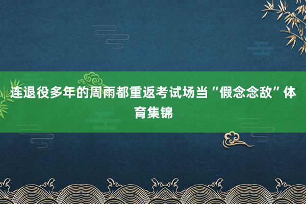 连退役多年的周雨都重返考试场当“假念念敌”体育集锦