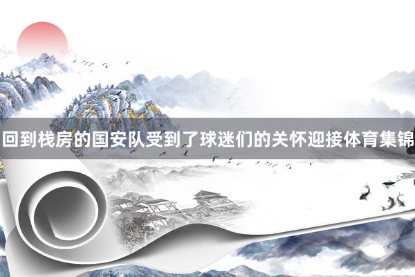 回到栈房的国安队受到了球迷们的关怀迎接体育集锦