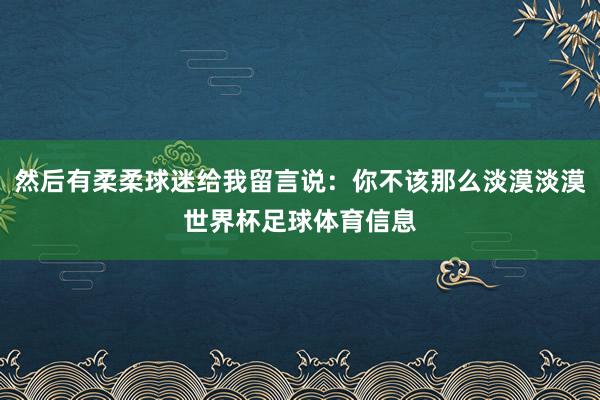 然后有柔柔球迷给我留言说：你不该那么淡漠淡漠世界杯足球体育信息