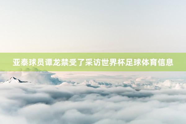亚泰球员谭龙禁受了采访世界杯足球体育信息