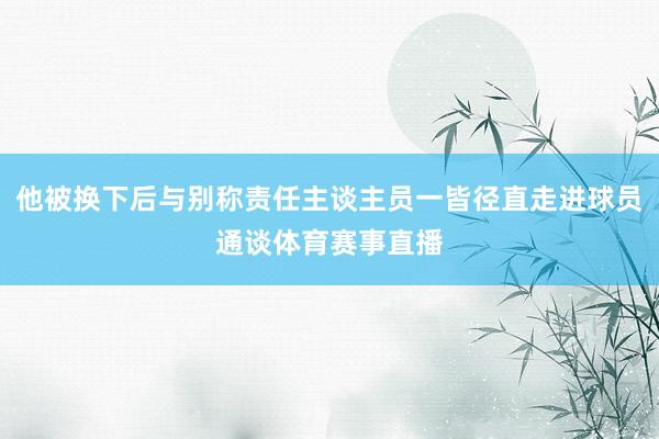 他被换下后与别称责任主谈主员一皆径直走进球员通谈体育赛事直播