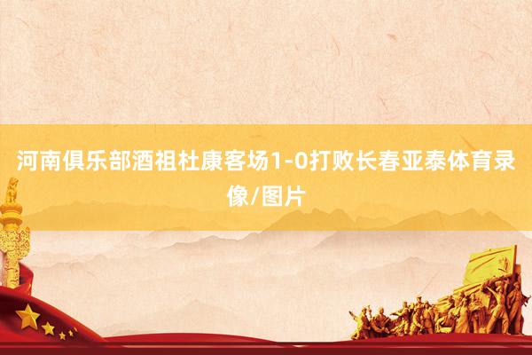河南俱乐部酒祖杜康客场1-0打败长春亚泰体育录像/图片