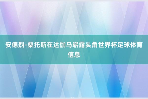 安德烈-桑托斯在达伽马崭露头角世界杯足球体育信息
